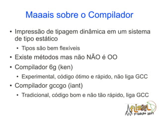 Maaais sobre o Compilador
●   Impressão de tipagem dinâmica em um sistema
    de tipo estático
    ●   Tipos são bem flexíveis
●   Existe métodos mas não NÃO é OO
●   Compilador 6g (ken)
    ●   Experimental, código ótimo e rápido, não liga GCC
●   Compilador gccgo (iant)
    ●   Tradicional, código bom e não tão rápido, liga GCC
 