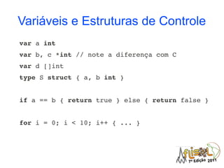 Variáveis e Estruturas de Controle
var a int
var b, c *int // note a diferença com C
var d []int
type S struct { a, b int }


if a == b { return true } else { return false }


for i = 0; i < 10; i++ { ... }
 