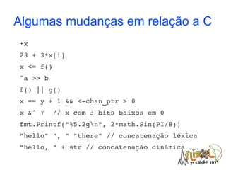 Algumas mudanças em relação a C
+x
23 + 3*x[i]
x <= f()
^a >> b
f() || g()
x == y + 1 && <­chan_ptr > 0
x &^ 7  // x com 3 bits baixos em 0
fmt.Printf("%5.2gn", 2*math.Sin(PI/8))
"hello" ", " "there" // concatenação léxica
"hello, " + str // concatenação dinâmica
 