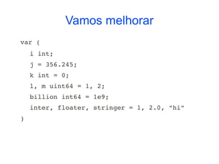 Vamos melhorar
var (
    i int;
    j = 356.245;
    k int = 0;
    l, m uint64 = 1, 2;
    billion int64 = 1e9;
    inter, floater, stringer = 1, 2.0, "hi"
)
 