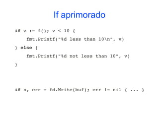 If aprimorado
if v := f(); v < 10 {
    fmt.Printf("%d less than 10n", v)
} else {
    fmt.Printf("%d not less than 10", v)
}




if n, err = fd.Write(buf); err != nil { ... }
 