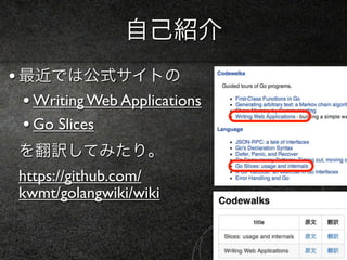 自己紹介
• 最近では公式サイトの
  • Writing Web Applications
  • Go Slices
 を翻訳してみたり。
 https://github.com/
 kwmt/golangwiki/wiki
 