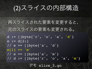 (2)スライスの内部構造

再スライスされた要素を変更すると、
元のスライスの要素も変更される。
d :=   []byte{'r', 'o', 'a', 'd'}
e :=   d[2:]
// e   == []byte{'a', 'd'}...
