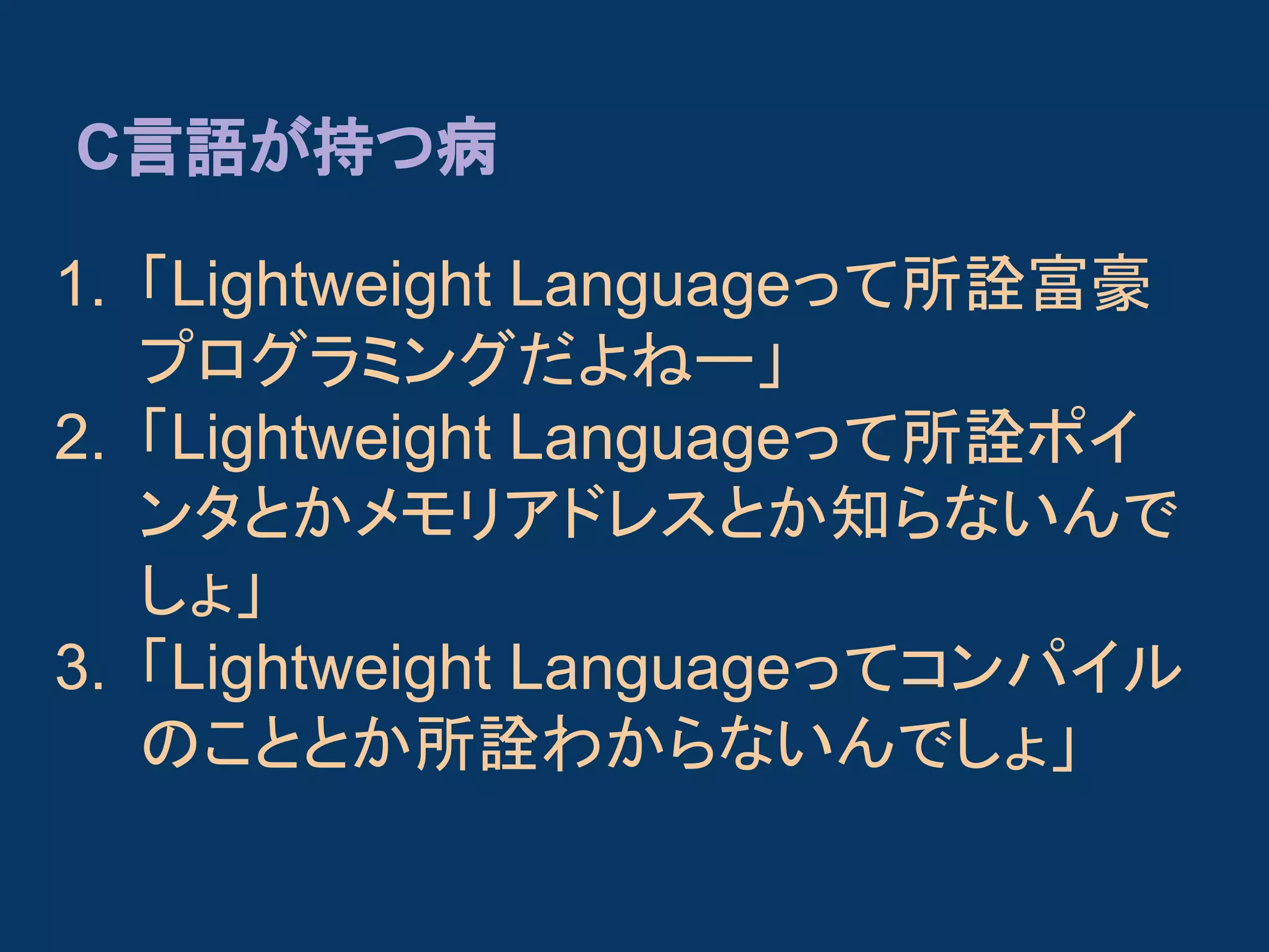 C言語が持つ病
1. 「Lightweight Languageって所詮富豪
プログラミングだよねー」
2. 「Lightweight Languageって所詮ポイ
ンタとかメモリアドレスとか知らないんで
しょ」
3. 「Lightweight Languageってコンパイル
のこととか所詮わからないんでしょ」

 