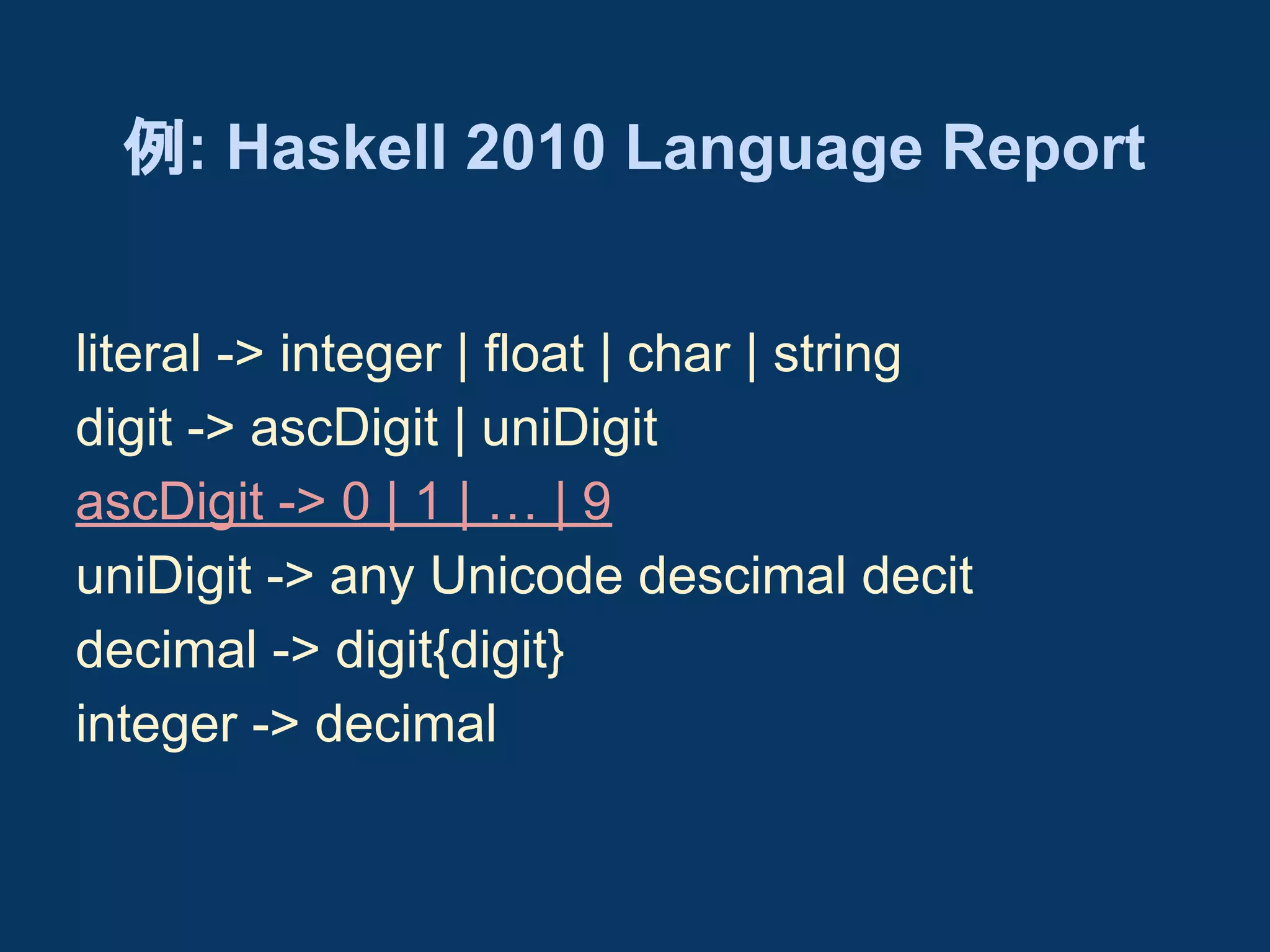 例: Haskell 2010 Language Report
literal -> integer | float | char | string
digit -> ascDigit | uniDigit
ascDigit -> 0 | 1 | … | 9
uniDigit -> any Unicode descimal decit
decimal -> digit{digit}
integer -> decimal

 