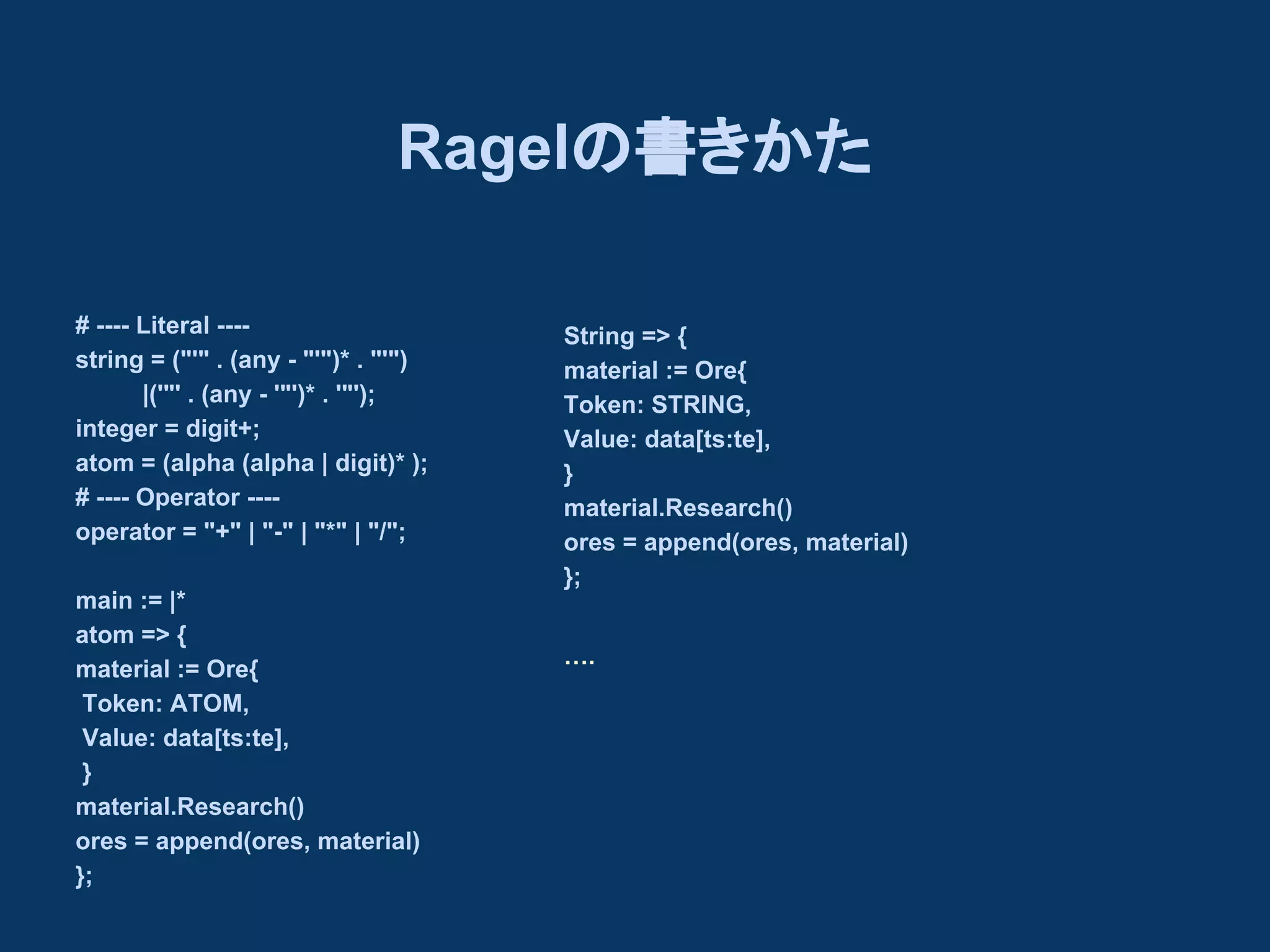 Ragelの書きかた
# ---- Literal ---string = ("'" . (any - "'")* . "'")
　　　　|('"' . (any - '"')* . '"');
integer = digit+;
atom = (alpha (alpha | digit)* );
# ---- Operator ---operator = "+" | "-" | "*" | "/";
main := |*
atom => {
material := Ore{
Token: ATOM,
Value: data[ts:te],
}
material.Research()
ores = append(ores, material)
};

String => {
material := Ore{
Token: STRING,
Value: data[ts:te],
}
material.Research()
ores = append(ores, material)
};
….

 