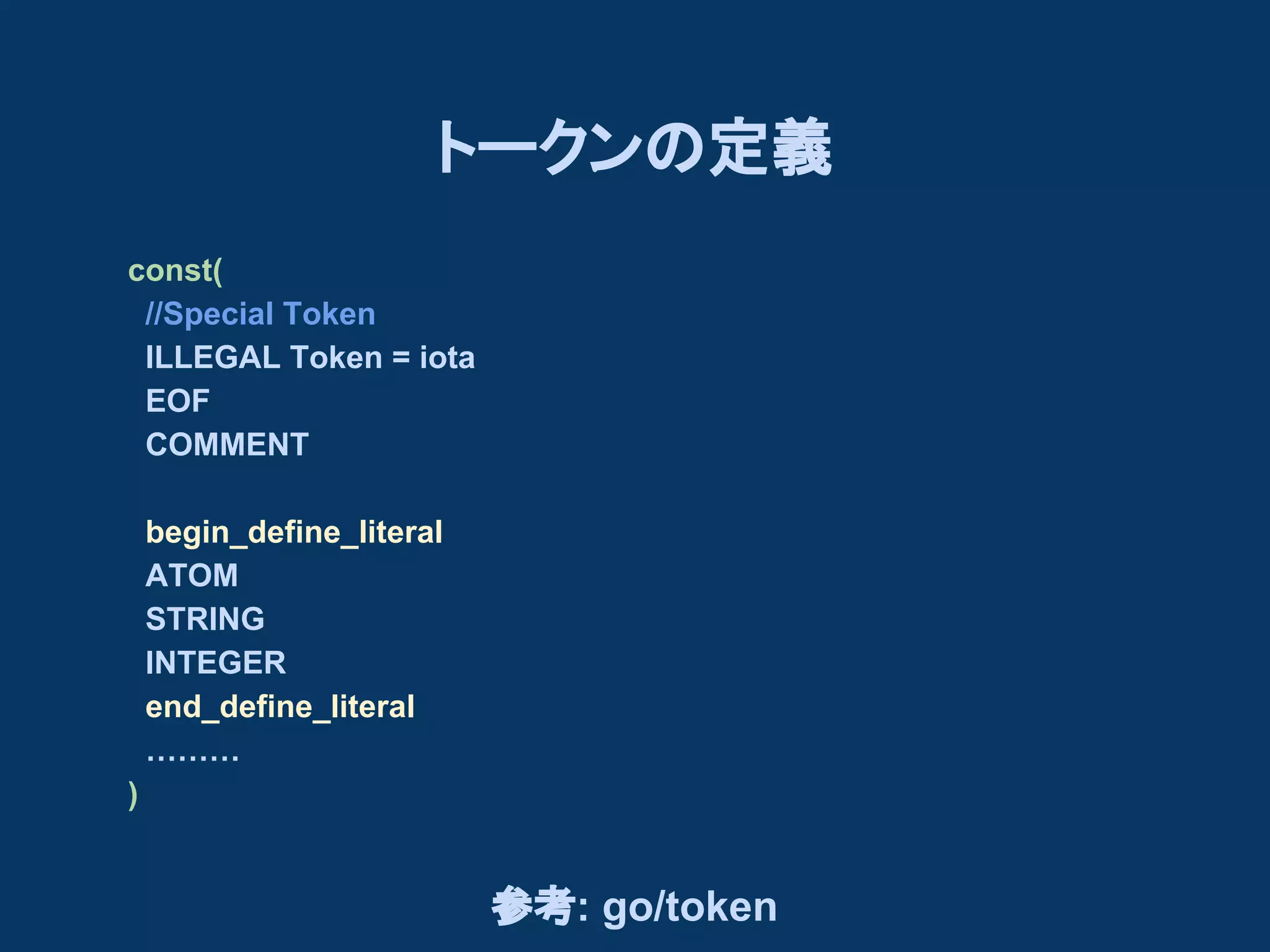 トークンの定義
const(
//Special Token
ILLEGAL Token = iota
EOF
COMMENT
begin_define_literal
ATOM
STRING
INTEGER
end_define_literal
………
)

参考: go/token

 