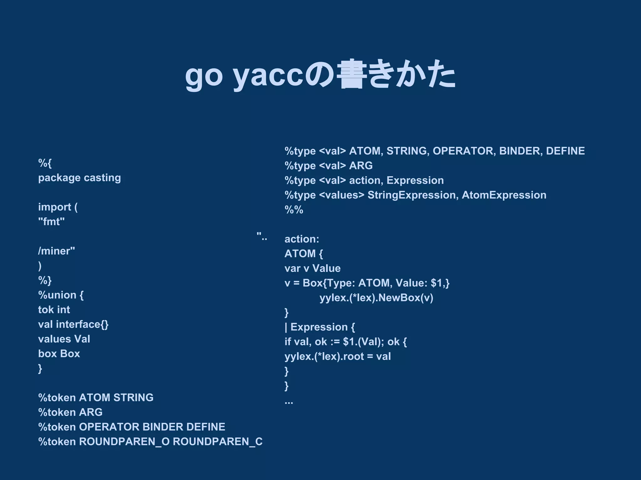 go yaccの書きかた
%type <val> ATOM, STRING, OPERATOR, BINDER, DEFINE
%type <val> ARG
%type <val> action, Expression
%type <values> StringExpression, AtomExpression
%%

%{
package casting
import (
"fmt"
"..
/miner"
)
%}
%union {
tok int
val interface{}
values Val
box Box
}
%token ATOM STRING
%token ARG
%token OPERATOR BINDER DEFINE
%token ROUNDPAREN_O ROUNDPAREN_C

action:
ATOM {
var v Value
v = Box{Type: ATOM, Value: $1,}
yylex.(*lex).NewBox(v)
}
| Expression {
if val, ok := $1.(Val); ok {
yylex.(*lex).root = val
}
}
...

 