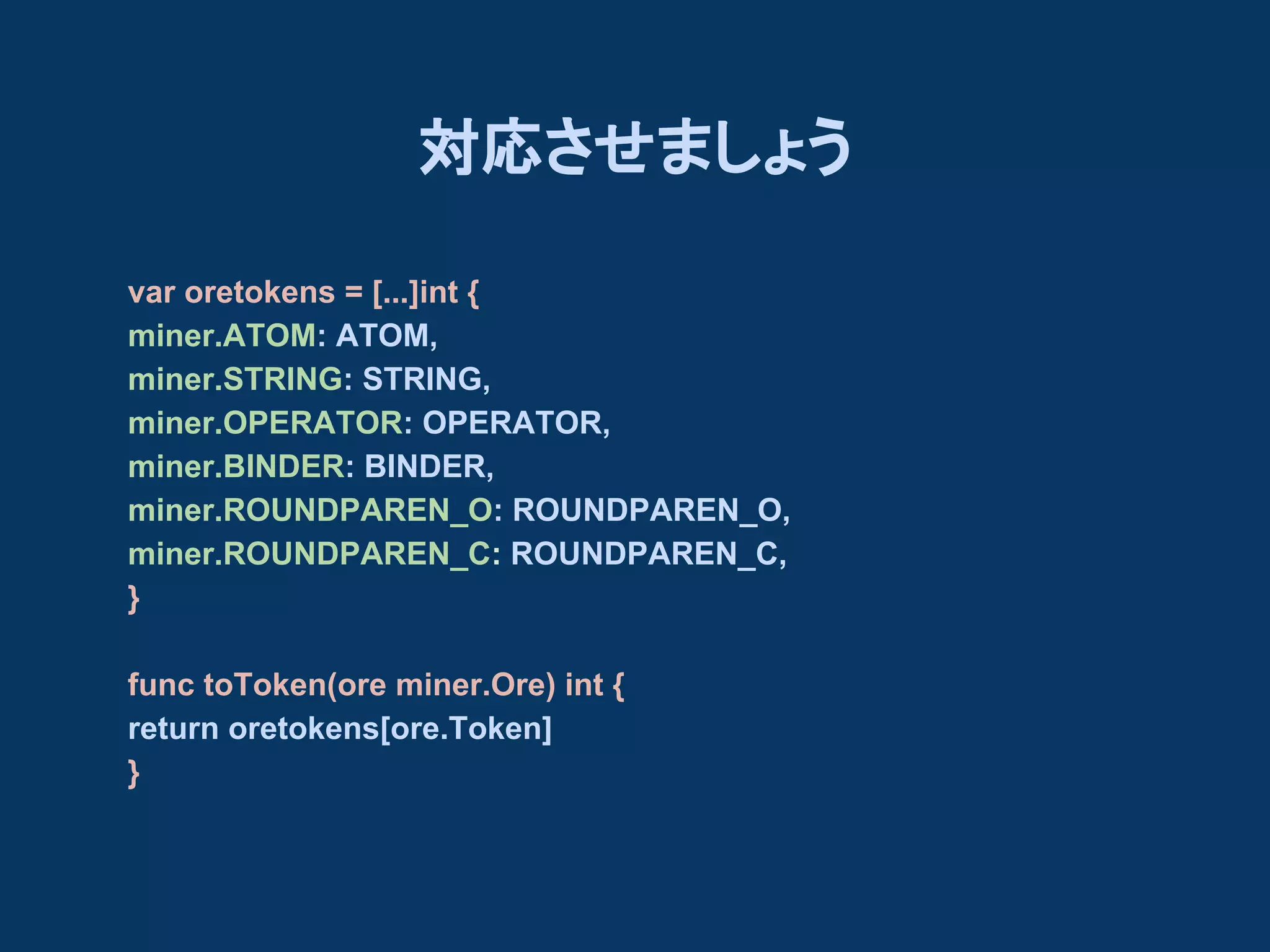 対応させましょう
var oretokens = [...]int {
miner.ATOM: ATOM,
miner.STRING: STRING,
miner.OPERATOR: OPERATOR,
miner.BINDER: BINDER,
miner.ROUNDPAREN_O: ROUNDPAREN_O,
miner.ROUNDPAREN_C: ROUNDPAREN_C,
}
func toToken(ore miner.Ore) int {
return oretokens[ore.Token]
}

 