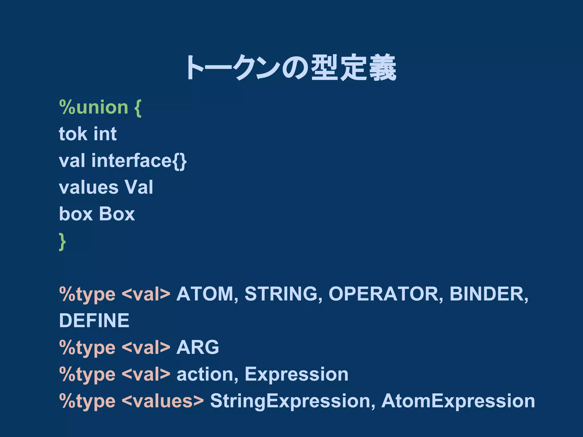 トークンの型定義
%union {
tok int
val interface{}
values Val
box Box
}
%type <val> ATOM, STRING, OPERATOR, BINDER,
DEFINE
%type <val> ARG
%type <val> action, Expression
%type <values> StringExpression, AtomExpression

 