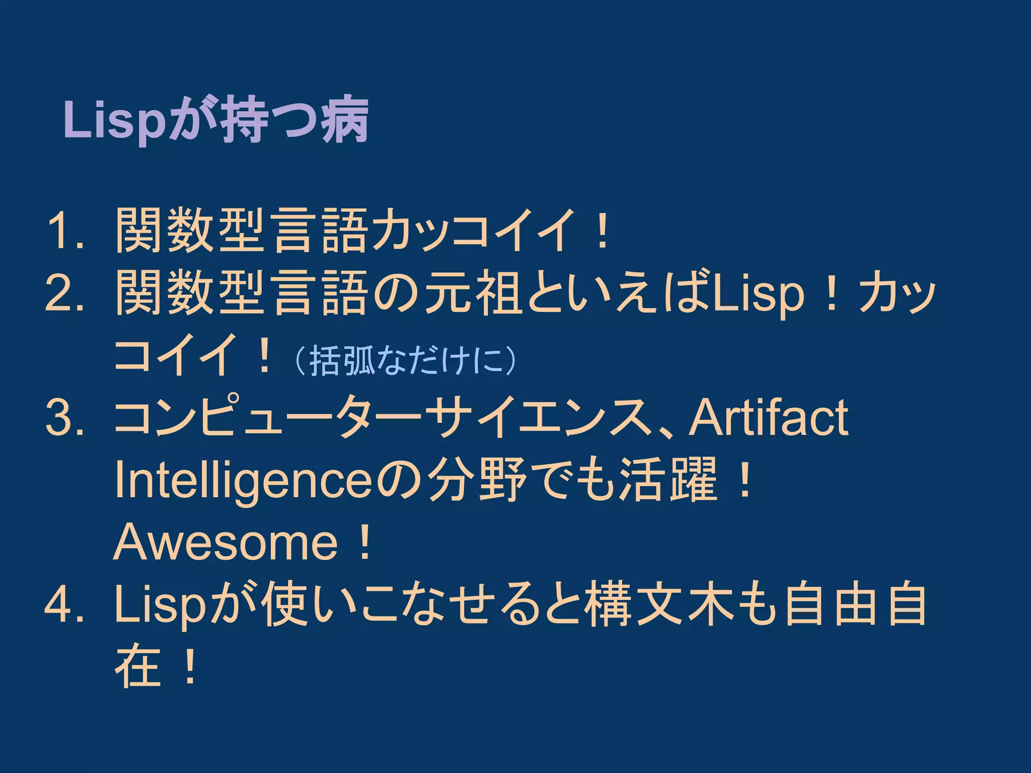 Lispが持つ病
1. 関数型言語カッコイイ！
2. 関数型言語の元祖といえばLisp！カッ
コイイ！（括弧なだけに）
3. コンピューターサイエンス、Artifact
Intelligenceの分野でも活躍！
Awesome！
4. Lispが使いこなせると構文木も自由自
在！

 
