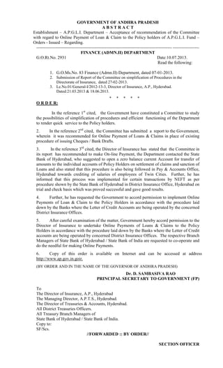 GOVERNMENT OF ANDHRA PRADESH
ABSTRACT
Establishment – A.P.G.L.I. Department – Acceptance of recommendation of the Committee
with regard to Online Payment of Loan & Claim to the Policy holders of A.P.G.L.I. Fund –
Orders - Issued – Regarding.
--------------------------------------------------------------------------------------------- -----------------FINANCE (ADMN.II) DEPARTMENT
G.O.Rt.No. 2931
Date:10.07.2013.
Read the following:
1. G.O.Ms.No. 83 Finance (Admn.II) Department, dated 07-01-2013.
2. Submission of Report of the Committee on simplification of Procedures in the
Directorate of Insurance, dated 27-02-2013.
3. Le.No.01/General-I/2012-13-3, Director of Insurance, A.P., Hyderabad.
Dated:21.03.2013 & 18.06.2013.
*

*

*

*

*

O R D E R:
In the reference 1st cited, the Government have constituted a Committee to study
the possibilities of simplification of procedures and efficient functioning of the Department
to render quick service to the Policy holders.
2.
In the reference 2nd cited, the Committee has submitted a report to the Government,
wherein it was recommended for Online Payment of Loans & Claims in place of existing
procedure of issuing Cheques / Bank Drafts.
3.
In the reference 3rd cited, the Director of Insurance has stated that the Committee in
its report has recommended to make On-line Payment, the Department contacted the State
Bank of Hyderabad, who suggested to open a zero balance current Account for transfer of
amounts to the individual accounts of Policy Holders on settlement of claims and sanction of
Loans and also stated that this procedure is also being followed in Pay & Accounts Office,
Hyderabad towards crediting of salaries of employees of Twin Cities. Further, he has
informed that this process was implemented for certain transactions by NEFT as per
procedure shown by the State Bank of Hyderabad in District Insurance Office, Hyderabad on
trial and check basis which was proved successful and gave good results.
4.
Further, he has requested the Government to accord permission to implement Online
Payments of Loan & Claim to the Policy Holders in accordance with the procedure laid
down by the Banks where the Letter of Credit Accounts are being operated by the concerned
District Insurance Offices.
5.
After careful examination of the matter, Government hereby accord permission to the
Director of Insurance to undertake Online Payments of Loans & Claims to the Policy
Holders in accordance with the procedure laid down by the Banks where the Letter of Credit
accounts are being operated by concerned District Insurance Offices. The respective Branch
Managers of State Bank of Hyderabad / State Bank of India are requested to co-operate and
do the needful for making Online Payments.
6.
Copy of this order is available on Internet and can be accessed at address
http://www.ap.gov.in.goir.
(BY ORDER AND IN THE NAME OF THE GOVERNOR OF ANDHRA PRADESH)

Dr. D. SAMBASIVA RAO
PRINCIPAL SECRETARY TO GOVERNMENT (FP)
To
The Director of Insurance, A.P., Hyderabad
The Managing Director, A.P.T.S., Hyderabad.
The Director of Treasuries & Accounts, Hyderabad.
All District Treasuries Officers.
All Treasury Branch Managers of
State Bank of Hyderabad / State Bank of India.
Copy to:
SF/Scs.
//FORWARDED :: BY ORDER//
SECTION OFFICER

 