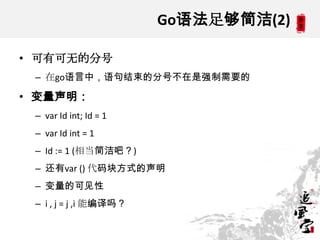 Go语法足够简洁(2)
• 可有可无的分号
– 在go语言中，语句结束的分号不在是强制需要的
• 变量声明：
– var Id int; Id = 1
– var Id int = 1
– Id := 1 (相当简洁吧？)
– 还有var () 代码块方式的声明
– 变量的可见性
– i , j = j ,i 能编译吗？
 