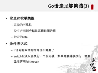 Go语法足够简洁(3)
• 常量和枚举类型
– 常量的可见性
– 没有声明则会默认采用前面的值
– 神奇的iota
• 条件表达式
– if语句的条件的括号也不需要了
– switch默认只会执行一个代码块，如果需要继续执行，需要
显示声明fallthrough
 