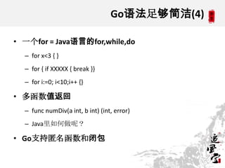 Go语法足够简洁(4)
• 一个for = Java语言的for,while,do
– for x<3 { }
– for { if XXXXX { break }}
– for i:=0; i<10;i++ {}
• 多函数值返回
– func numDiv(a int, b int) (int, error)
– Java里如何做呢？
• Go支持匿名函数和闭包
 