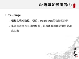 Go语法足够简洁(5)
• for…range
– 轻松实现对数组，切片，map和chan的数据的迭代
– 集合方法多返回值的特点，可以用来判断轮询的成功
或失败
 