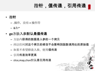 指针，值传递，引用传递
• 指针
– .操作，没有-> 操作符
– &和*
• go方法入参默认是值传递
– 方法内获得的数据是入参的一个拷贝
– 所以任何对这个拷贝的修改不会影响到函数调用处的原始值
– 如果不希望修改入参，使用值传递
– 引用传递效率更高
– slice,map,chan默认是引用传递
 
