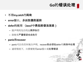 Go的错误处理
• 不用try,catch代码块
• error接口，多函数值的返回
• defer的使用 （Java7中类似的语法改进）
– 按声明的先后的反顺序执行
– 即使有严重错误也会执行
• panic和recover
– panic可以在任何地方声明，recover则必须在defer代码快中处理
– 通常情况下，只需要使用error接口来处理错误
 