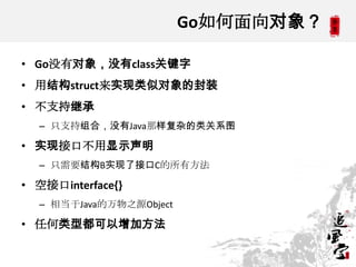 Go如何面向对象？
• Go没有对象，没有class关键字
• 用结构struct来实现类似对象的封装
• 不支持继承
– 只支持组合，没有Java那样复杂的类关系图
• 实现接口不用显示声明
– 只需要结构B实现了接口C的所有方法
• 空接口interface{}
– 相当于Java的万物之源Object
• 任何类型都可以增加方法
 