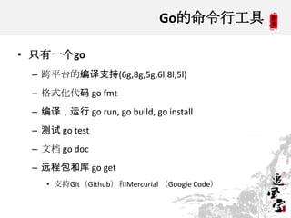 Go的命令行工具
• 只有一个go
– 跨平台的编译支持(6g,8g,5g,6l,8l,5l)
– 格式化代码 go fmt
– 编译，运行 go run, go build, go install
– 测试 go test
– 文档 go doc
– 远程包和库 go get
• 支持Git（Github）和Mercurial （Google Code）
 