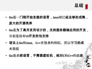 总结
• Go是一门刚开始发展的语言，Java却已经足够的成熟，
庞大的开源类库
• Go是为了高并发而设计的，支持服务器端应用的开发，
目前是没有UI开发的包支持
• 语法上Go和Java，C++有很多的相似，所以学习的成
本很低
• Go是系统语言，不需要虚拟机，她对C和C++的改进
 