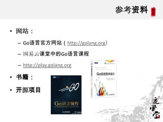 参考资料
• 网站：
– Go语言官方网站（http://golang.org）
– 网易云课堂中的Go语言课程
– http://play.golang.org
• 书籍：
• 开源项目
 