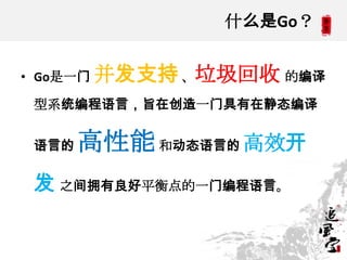 什么是Go？
• Go是一门 并发支持、垃圾回收 的编译
型系统编程语言，旨在创造一门具有在静态编译
语言的 高性能和动态语言的 高效开
发 之间拥有良好平衡点的一门编程语言。
 