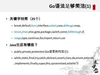 Go语法足够简洁(1)
• 关键字精简（25个）
– break,default,func,interface,select,case,defer,go,map,
– struct,chan,else,goto,package,switch,const,fallthrough,if,
– range,type,continue,for,import,return,var
• Java里还有哪些？
– public,private,protected (Go语言的约定①)
– while,static,final,try,catch,abstract,assert,class,do,enum,extends
,implements,finally,super,this,synaronized,volatile等
 
