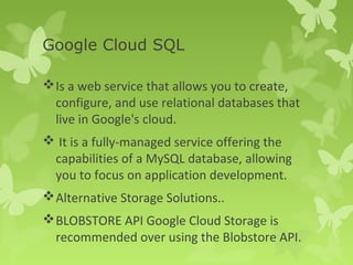 Google Cloud SQL 
Is a web service that allows you to create, 
configure, and use relational databases that 
live in Google's cloud. 
 It is a fully-managed service offering the 
capabilities of a MySQL database, allowing 
you to focus on application development. 
Alternative Storage Solutions.. 
BLOBSTORE API Google Cloud Storage is 
recommended over using the Blobstore API. 
 
