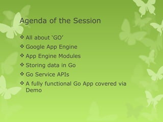 Agenda of the Session 
All about ‘GO’ 
Google App Engine 
App Engine Modules 
Storing data in Go 
Go Service APIs 
A fully functional Go App covered via 
Demo 
 