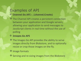 Examples of API 
 Channel Go API - (channel.Create) 
The Channel API creates a persistent connection 
between your application and Google servers, 
allowing your application to send messages to 
JavaScript clients in real time without the use of 
polling 
 Images Go API 
The Images Go API provides the ability to serve 
images directly from Blobstore, and to optionally 
resize or crop those images on the fly. 
Image formats 
Serving and re-sizing images from the Blobstore 
 