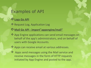 Examples of API 
 Logs Go API 
Request Log, Application Log 
 Mail Go API - import"appengine/mail“ 
App Engine applications can send email messages on 
behalf of the app's administrators, and on behalf of 
users with Google Accounts. 
Apps can receive email at various addresses. 
 Apps send messages using the Mail service and 
receive messages in the form of HTTP requests 
initiated by App Engine and posted to the app. 
 