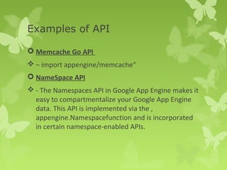 Examples of API 
 Memcache Go API 
– import appengine/memcache“ 
 NameSpace API 
- The Namespaces API in Google App Engine makes it 
easy to compartmentalize your Google App Engine 
data. This API is implemented via the , 
appengine.Namespacefunction and is incorporated 
in certain namespace-enabled APIs. 
 