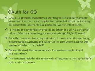 OAuth for GO 
 OAuth is a protocol that allows a user to grant a third party limited 
permission to access a web application on her behalf, without sharing 
her credentials (username and password) with the third party. 
 To initiate the authorization process on behalf of a user, a consumer 
calls an OAuth endpoint to get a request token(Valid for 10 mins) 
 Once the consumer has a request token, it must direct the user to sign 
in using Google Accounts and authorize the consumer to access the 
service provider on her behalf. 
 Once authorized, the consumer calls the service provider to get 
an access token 
 The consumer includes this token with all requests to the application's 
web service endpoints. 
 