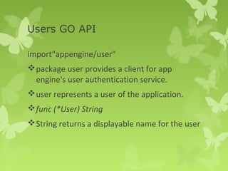 Users GO API 
import"appengine/user" 
package user provides a client for app 
engine's user authentication service. 
user represents a user of the application. 
func (*User) String 
String returns a displayable name for the user 
 