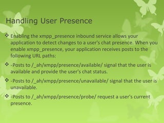 Handling User Presence 
Enabling the xmpp_presence inbound service allows your 
application to detect changes to a user's chat presence. When you 
enable xmpp_presence, your application receives posts to the 
following URL paths: 
-Posts to /_ah/xmpp/presence/available/ signal that the user is 
available and provide the user's chat status. 
-Posts to /_ah/xmpp/presence/unavailable/ signal that the user is 
unavailable. 
-Posts to /_ah/xmpp/presence/probe/ request a user's current 
presence. 
 