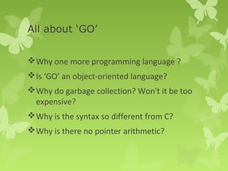 All about ‘GO’ 
Why one more programming language ? 
Is ‘GO’ an object-oriented language? 
Why do garbage collection? Won't it be too 
expensive? 
Why is the syntax so different from C? 
Why is there no pointer arithmetic? 
 