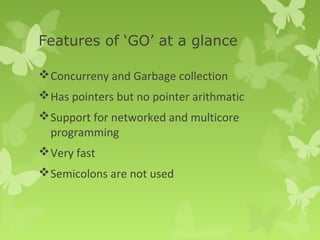 Features of ‘GO’ at a glance 
Concurreny and Garbage collection 
Has pointers but no pointer arithmatic 
Support for networked and multicore 
programming 
Very fast 
Semicolons are not used 
 