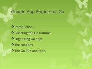 Google App Engine for Go 
Introduction 
Selecting the Go runtime 
Organizing Go apps 
The sandbox 
The Go SDK and tools 
 