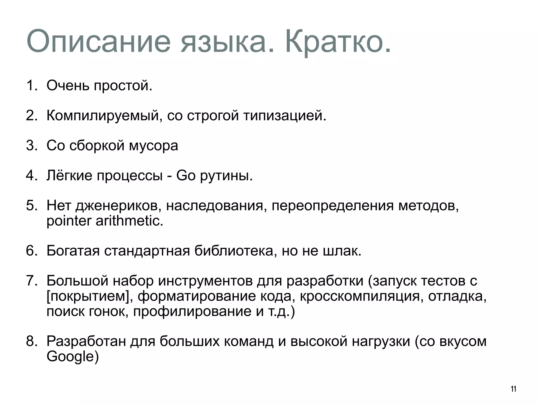 Описание языка. Кратко. 
1. Очень простой. 
2. Компилируемый, со строгой типизацией. 
3. Со сборкой мусора 
4. Лёгкие процессы - Go рутины. 
5. Нет дженериков, наследования, переопределения методов, 
pointer arithmetic. 
6. Богатая стандартная библиотека, но не шлак. 
7. Большой набор инструментов для разработки (запуск тестов с 
[покрытием], форматирование кода, кросскомпиляция, отладка, 
поиск гонок, профилирование и т.д.) 
8. Разработан для больших команд и высокой нагрузки (со вкусом 
Google) 
11 
 