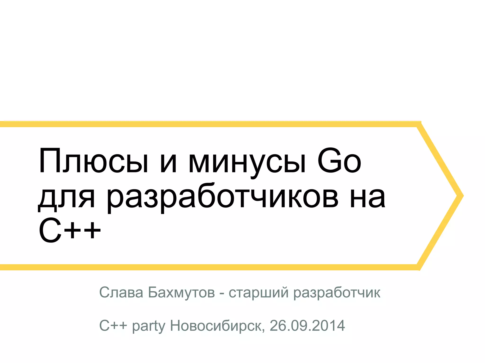 Плюсы и минусы Go 
для разработчиков на 
C++ 
Слава Бахмутов - старший разработчик 
C++ party Новосибирск, 26.09.2014 
 