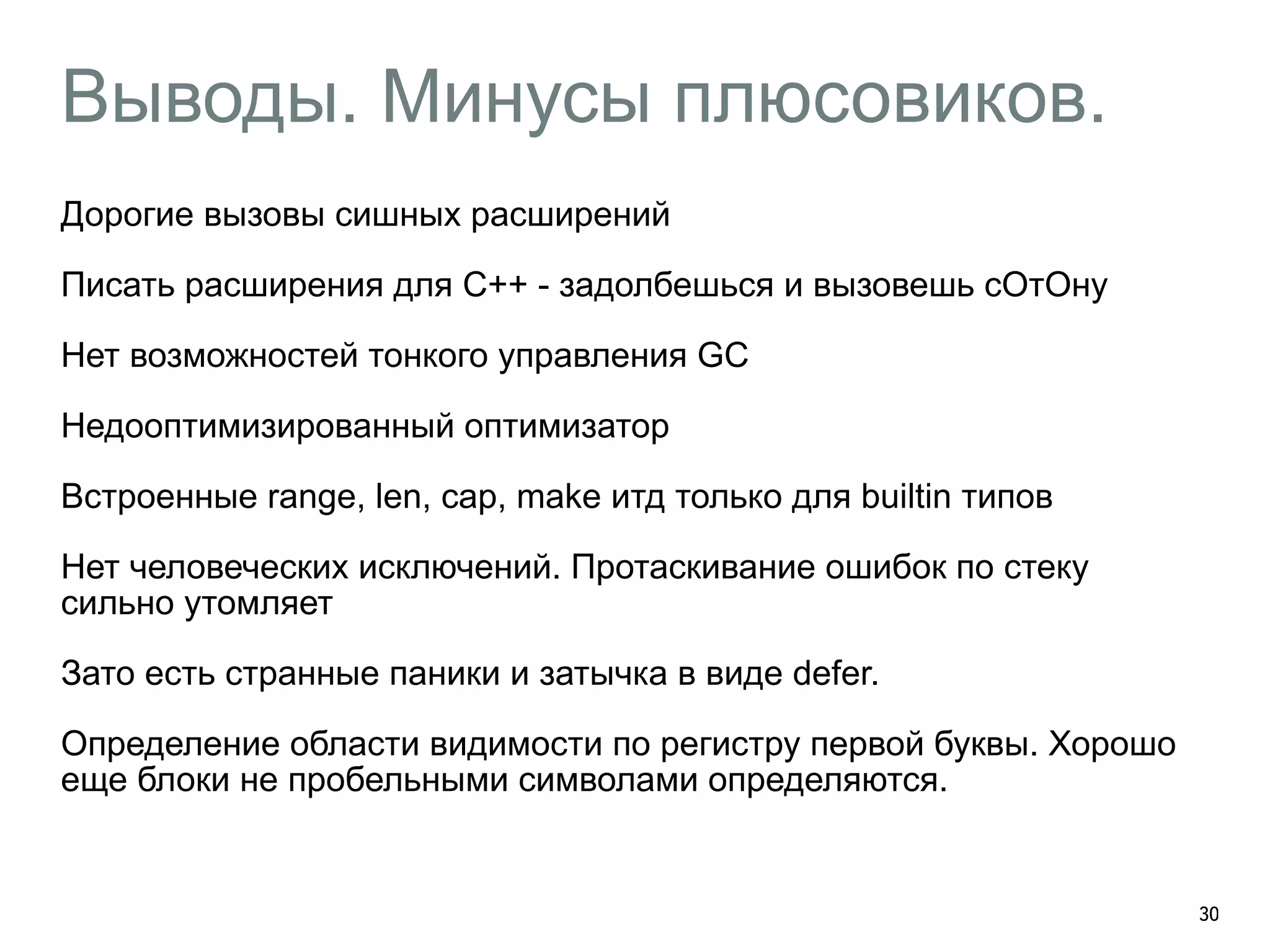 Выводы. Минусы плюсовиков. 
Дорогие вызовы сишных расширений 
Писать расширения для С++ - задолбешься и вызовешь сОтОну 
Нет возможностей тонкого управления GC 
Недооптимизированный оптимизатор 
Встроенные range, len, cap, make итд только для builtin типов 
Нет человеческих исключений. Протаскивание ошибок по стеку 
сильно утомляет 
Зато есть странные паники и затычка в виде defer. 
Определение области видимости по регистру первой буквы. Хорошо 
еще блоки не пробельными символами определяются. 
! 
30 
 