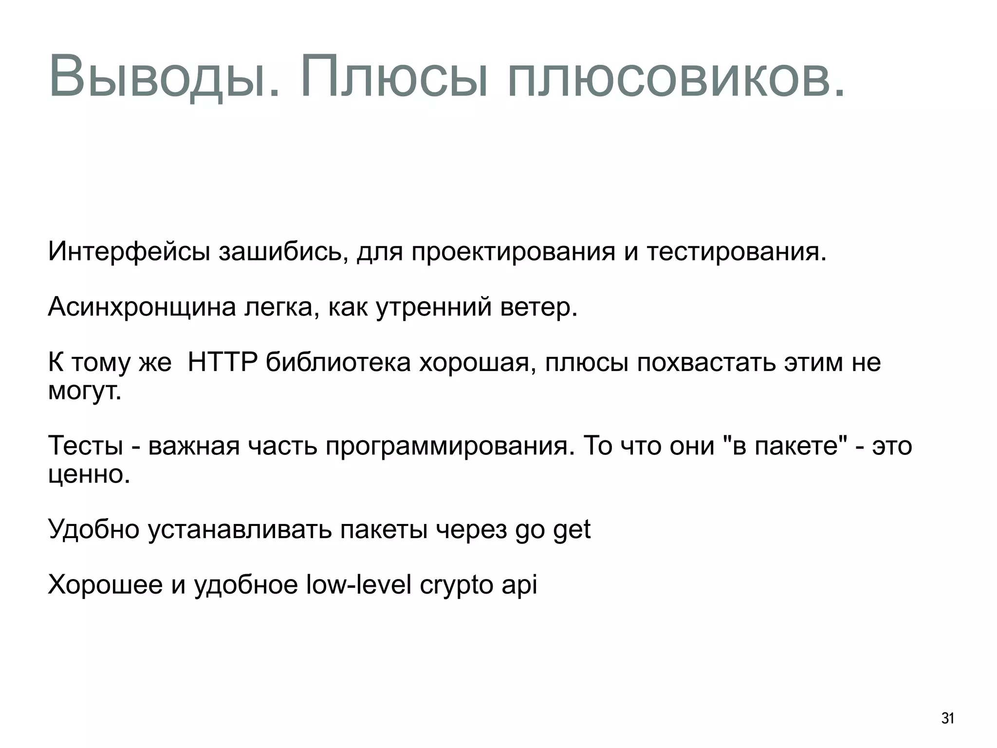 Выводы. Плюсы плюсовиков. 
Интерфейсы зашибись, для проектирования и тестирования. 
Асинхронщина легка, как утренний ветер. 
К тому же HTTP библиотека хорошая, плюсы похвастать этим не 
могут. 
Тесты - важная часть программирования. То что они "в пакете" - это 
ценно. 
Удобно устанавливать пакеты через go get 
Хорошее и удобное low-level crypto api 
31 
 