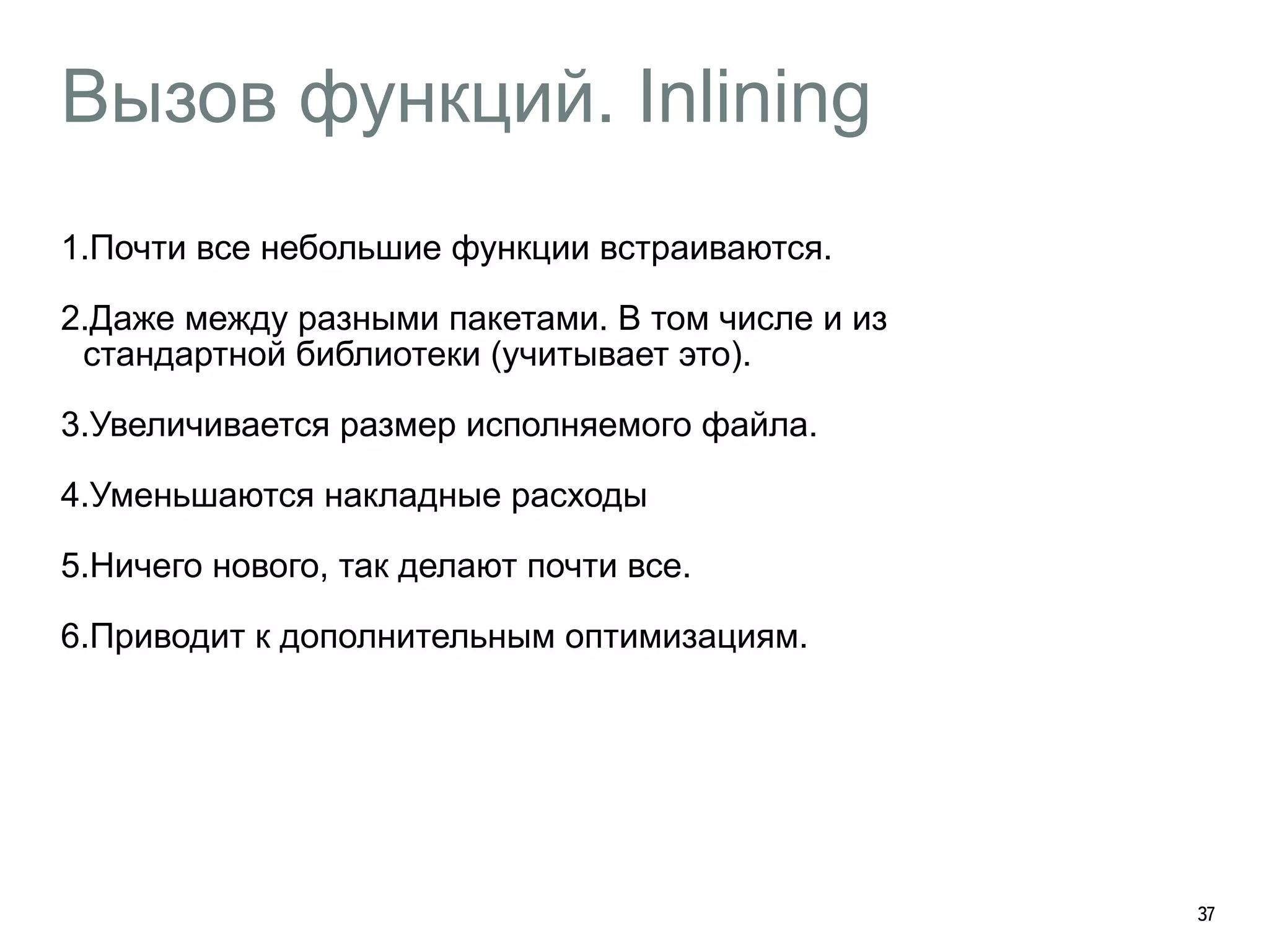 Вызов функций. Inlining 
1.Почти все небольшие функции встраиваются. 
2.Даже между разными пакетами. В том числе и из 
стандартной библиотеки (учитывает это). 
3.Увеличивается размер исполняемого файла. 
4.Уменьшаются накладные расходы 
5.Ничего нового, так делают почти все. 
6.Приводит к дополнительным оптимизациям. 
37 
 