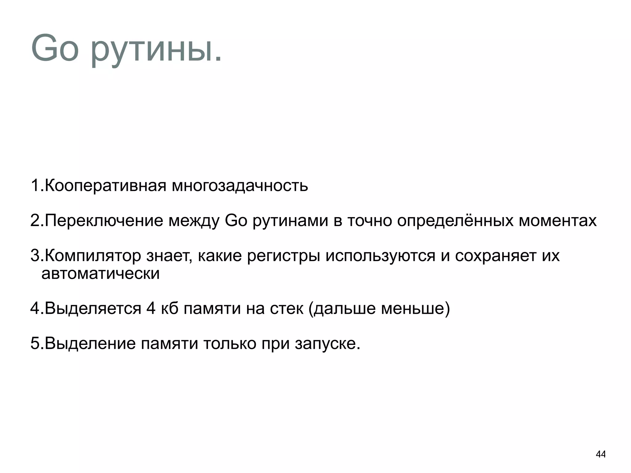 Go рутины. 
1.Кооперативная многозадачность 
2.Переключение между Go рутинами в точно определённых моментах 
3.Компилятор знает, какие регистры используются и сохраняет их 
автоматически 
4.Выделяется 4 кб памяти на стек (дальше меньше) 
5.Выделение памяти только при запуске. 
44 
 