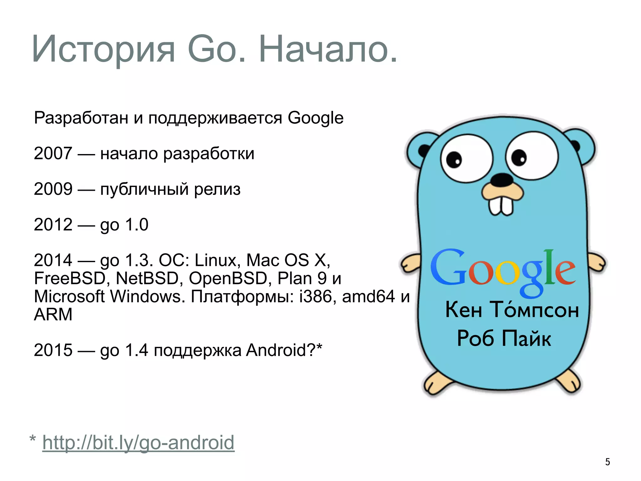 История Go. Начало. 
Разработан и поддерживается Google 
2007 — начало разработки 
2009 — публичный релиз 
2012 — go 1.0 
2014 — go 1.3. ОС: Linux, Mac OS X, 
FreeBSD, NetBSD, OpenBSD, Plan 9 и 
Microsoft Windows. Платформы: i386, amd64 и 
ARM 
2015 — go 1.4 поддержка Android?* 
5 
* http://bit.ly/go-android 
Кен То́мпсон 
Роб Пайк 
 