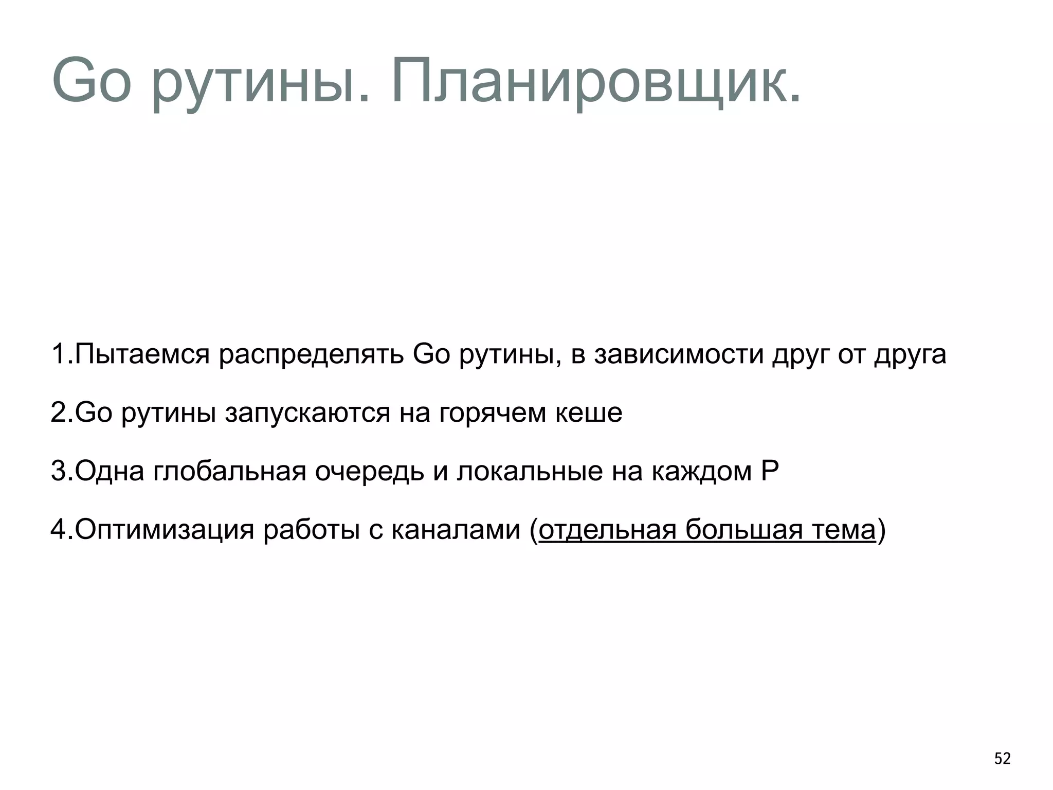 Go рутины. Планировщик. 
52 
1.Пытаемся распределять Go рутины, в зависимости друг от друга 
2.Go рутины запускаются на горячем кеше 
3.Одна глобальная очередь и локальные на каждом P 
4.Оптимизация работы с каналами (отдельная большая тема) 
 