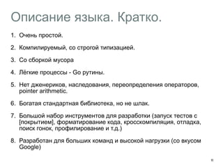 Описание языка. Кратко. 
1. Очень простой. 
2. Компилируемый, со строгой типизацией. 
3. Со сборкой мусора 
4. Лёгкие процессы - Go рутины. 
5. Нет дженериков, наследования, переопределения операторов, 
pointer arithmetic. 
6. Богатая стандартная библиотека, но не шлак. 
7. Большой набор инструментов для разработки (запуск тестов с 
[покрытием], форматирование кода, кросскомпиляция, отладка, 
поиск гонок, профилирование и т.д.) 
8. Разработан для больших команд и высокой нагрузки (со вкусом 
Google) 
11 
 