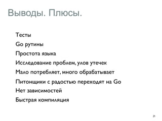Выводы. Плюсы. 
21 
Тесты 
Go рутины 
Простота языка 
Исследование проблем, улов утечек 
Мало потребляет, много обрабатывает 
Питонщики с радостью переходят на Go 
Нет зависимостей 
Быстрая компиляция 
 