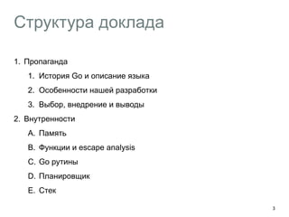 Структура доклада 
1. Пропаганда 
1. История Go и описание языка 
2. Особенности нашей разработки 
3. Выбор, внедрение и выводы 
2. Внутренности 
A. Память 
B. Функции и escape analysis 
C. Go рутины 
D. Планировщик 
E. Стек 
3 
 